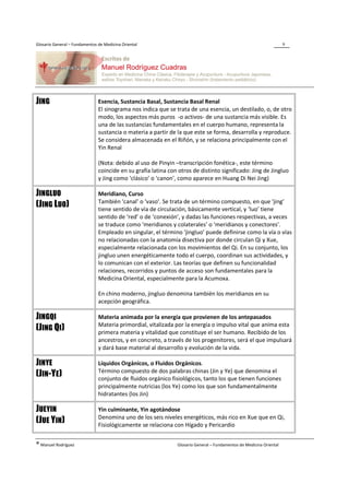 Glosario General – Fundamentos de Medicina Oriental                                                                  9




JING                           Esencia, Sustancia Basal, Sustancia Basal Renal
                               El sinograma nos indica que se trata de una esencia, un destilado, o, de otro
                               modo, los aspectos más puros -o activos- de una sustancia más visible. Es
                               una de las sustancias fundamentales en el cuerpo humano, representa la
                               sustancia o materia a partir de la que este se forma, desarrolla y reproduce.
                               Se considera almacenada en el Riñón, y se relaciona principalmente con el
                               Yin Renal

                               (Nota: debido al uso de Pinyin –transcripción fonética-, este término
                               coincide en su grafía latina con otros de distinto significado: Jing de Jingluo
                               y Jing como ‘clásico’ o ‘canon’, como aparece en Huang Di Nei Jing)

JINGLUO                        Meridiano, Curso
                               También ‘canal’ o ‘vaso’. Se trata de un término compuesto, en que ‘jing’
(JING LUO)                     tiene sentido de vía de circulación, básicamente vertical, y ‘luo’ tiene
                               sentido de ‘red’ o de ‘conexión’, y dadas las funciones respectivas, a veces
                               se traduce como ‘meridianos y colaterales’ o ‘meridianos y conectores’.
                               Empleado en singular, el término ‘jingluo’ puede definirse como la vía o vías
                               no relacionadas con la anatomía disectiva por donde circulan Qi y Xue,
                               especialmente relacionada con los movimientos del Qi. En su conjunto, los
                               jingluo unen energéticamente todo el cuerpo, coordinan sus actividades, y
                               lo comunican con el exterior. Las teorías que definen su funcionalidad
                               relaciones, recorridos y puntos de acceso son fundamentales para la
                               Medicina Oriental, especialmente para la Acumoxa.

                               En chino moderno, jingluo denomina también los meridianos en su
                               acepción geográfica.

JINGQI                         Materia animada por la energía que provienen de los antepasados
                               Materia primordial, vitalizada por la energía o impulso vital que anima esta
(JING QI)                      primera materia y vitalidad que constituye el ser humano. Recibido de los
                               ancestros, y en concreto, a través de los progenitores, será el que impulsará
                               y dará base material al desarrollo y evolución de la vida.

JINYE                          Líquidos Orgánicos, o Fluidos Orgánicos.
                               Término compuesto de dos palabras chinas (Jin y Ye) que denomina el
(JIN-YE)                       conjunto de fluidos orgánico fisiológicos, tanto los que tienen funciones
                               principalmente nutricias (los Ye) como los que son fundamentalmente
                               hidratantes (los Jin)

JUEYIN                         Yin culminante, Yin agotándose
                               Denomina uno de los seis niveles energéticos, más rico en Xue que en Qi,
(JUE YIN)                      Fisiológicamente se relaciona con Hígado y Pericardio


® Manuel Rodríguez                                             Glosario General – Fundamentos de Medicina Oriental
 