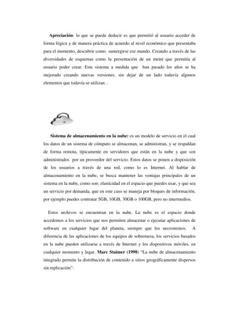 Apreciación: lo que se puede deducir es que permitió al usuario acceder de
forma lógica y de manera práctica de acuerdo al nivel económico que presentaba
para el momento, descubrir como sumergirse ese mundo. Creando a través de las
diversidades de esquemas como la presentación de un menú que permitía al
usuario poder crear. Este sistema a medida que han pasado los años se ha
mejorado creando nuevas versiones. sin dejar de un lado todavía algunos
elementos que todavía se utilizan. .
Sistema de almacenamiento en la nube: es un modelo de servicio en el cual
los datos de un sistema de cómputo se almacenan, se administran, y se respaldan
de forma remota, típicamente en servidores que están en la nube y que son
administrados por un proveedor del servicio. Estos datos se ponen a disposición
de los usuarios a través de una red, como lo es Internet. Al hablar de
almacenamiento en la nube, se busca mantener las ventajas principales de un
sistema en la nube, como son: elasticidad en el espacio que puedes usar, y que sea
un servicio por demanda, que en este caso se maneja por bloques de información,
por ejemplo puedes contratar 5GB, 10GB, 30GB o 100GB, pero no intermedios.
Estos archivos se encuentran en la nube. La nube es el espacio donde
accedemos a los servicios que nos permiten almacenar o ejecutar aplicaciones de
software en cualquier lugar del planeta, siempre que los necesitemos. A
diferencia de las aplicaciones de los equipos de sobremesa, los servicios basados
en la nube pueden utilizarse a través de Internet y los dispositivos móviles, en
cualquier momento y lugar. Marc Staimer (1998) “La nube de almacenamiento
integrado permite la distribución de contenido a sitios geográficamente dispersos
sin replicación”:
 