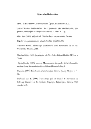 Referencias Bibliográficas
MARTÍN SANZ:(1996). Comunicaciones Ópticas, Ed. Paraninfo.p.23.
Sánchez Serantes, Verónica (2001). La PC por dentro: todo sobre hardware y guía
práctica para comprar su computadora. México, D.F.MP. p. 142p.
Gires Jean. (2002). Viaje digital. Editorial. Faces Internacionales. Caracas.
http://.www.enerate.unam.mx-articulos/.ADSL. MEXICO.2003
Villalobos Karina. Aprendizajes colaborativos como herramienta de las tics.
Universidad del Zulia. 2011.
Martínez Rubio. (2003) Introducción a la fibra óptica. Editorial Paidós. México. p.
70-94.
García Román. (2007) Agustín. Mantenimiento de portales de la información:
explotación de sistemas informáticos. Editorial Paraninfo. Pág. 8.
Nicolaita. (2007). Introducción a la informática. Editorial Paidós. México. p. 74-
82.
Barruecos Luis E. (2009). Metodología para el proceso de elaboración de
Software Educativo en los Institutos Superiores Pedagógicos. Editorial UCP
.México p.45.
 