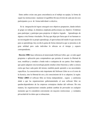 Entre ambos existe una gran concordancia en el trabajo en equipo, la forma de
seguir las instrucciones mantener el equilibrio llevara el éxito de cada uno de esos
participantes ya se de forma individual o colectiva.
Es la integración de lograr conseguir esos objetivos propuestos, dando énfasis
al grupo en trabajo, la dinámica empleada perfeccionara ese objetivo. Colaborar
para participar y participar para propiciar el objetivo logrado. Aprendizajes de
alguna u otra formas vinculados. No hay que dejar por fuera que el ser humano es
un investigador de su propio aprendizaje, el aprovechara del medio lo que necesita
para su aprendizaje, hoy en día la gama de forma interactiva que se presenta es de
gran utilidad pero cada individuo lo ubicara en el tiempo y espacio
correspondiente.
Decreto 3380: hace referencia al mencionado Software Libre, que es todo aquel
programa o aplicación para computadoras que permita al usuario la libertad de
usar, modificar y estudiar a fondo todo o cualquiera de sus partes. Esto implica
que quien adquiere esta tecnología puede estudiar cómo funciona y saber a ciencia
cierta que hace cada parte del mismo, también puede ajustarlo a sus necesidades
específicas. La característica más importante del Software Libre no es el costo de
la licencia, sino la libertad de uso y de conocimiento de lo se adquiere, la según:
Weber (2003) el software libre en forma independiente , segura y autónoma
alude a que las organizaciones gubernamentales al usar software libre no
quedan dependientes de las empresas extranjeras dueñas del software. De esta
manera, las organizaciones estatales podrán cambiar de proveedor en cualquier
momento que lo consideren conveniente sin mayores restricciones y verdadera
privacidad de los datos que se almacenan.
 