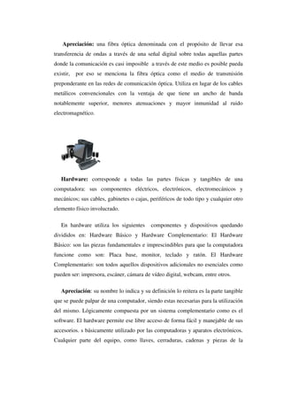 Apreciación: una fibra óptica denominada con el propósito de llevar esa
transferencia de ondas a través de una señal digital sobre todas aquellas partes
donde la comunicación es casi imposible a través de este medio es posible pueda
existir, por eso se menciona la fibra óptica como el medio de transmisión
preponderante en las redes de comunicación óptica. Utiliza en lugar de los cables
metálicos convencionales con la ventaja de que tiene un ancho de banda
notablemente superior, menores atenuaciones y mayor inmunidad al ruido
electromagnético.
Hardware: corresponde a todas las partes físicas y tangibles de una
computadora: sus componentes eléctricos, electrónicos, electromecánicos y
mecánicos; sus cables, gabinetes o cajas, periféricos de todo tipo y cualquier otro
elemento físico involucrado.
En hardware utiliza los siguientes componentes y dispositivos quedando
divididos en: Hardware Básico y Hardware Complementario: El Hardware
Básico: son las piezas fundamentales e imprescindibles para que la computadora
funcione como son: Placa base, monitor, teclado y ratón. El Hardware
Complementario: son todos aquellos dispositivos adicionales no esenciales como
pueden ser: impresora, escáner, cámara de vídeo digital, webcam, entre otros.
Apreciación: su nombre lo indica y su definición lo reitera es la parte tangible
que se puede palpar de una computador, siendo estas necesarias para la utilización
del mismo. Lógicamente compuesta por un sistema complementario como es el
software. El hardware permite ese libre acceso de forma fácil y manejable de sus
accesorios. s básicamente utilizado por las computadoras y aparatos electrónicos.
Cualquier parte del equipo, como llaves, cerraduras, cadenas y piezas de la
 