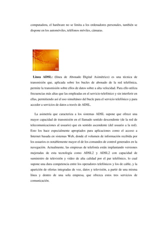 computadora, el hardware no se limita a los ordenadores personales, también se
dispone en los automóviles, teléfonos móviles, cámaras.
Línea ADSL: (línea de Abonado Digital Asimétrico) es una técnica de
transmisión que, aplicada sobre los bucles de abonado de la red telefónica,
permite la transmisión sobre ellos de datos sobre a alta velocidad. Para ello utiliza
frecuencias más altas que las empleadas en el servicio telefónico y sin interferir en
ellas, permitiendo así el uso simultáneo del bucle para el servicio telefónico y para
acceder a servicios de datos a través de ADSL.
La asimetría que caracteriza a los sistemas ADSL supone que ofrece una
mayor capacidad de transmisión en el llamado sentido descendente (de la red de
telecomunicaciones al usuario) que en sentido ascendente (del usuario a la red).
Esto los hace especialmente apropiados para aplicaciones como el acceso a
Internet basada en sistemas Web, donde el volumen de información recibida por
los usuarios es notablemente mayor el de los comandos de control generados en la
navegación. Actualmente, las empresas de telefonía están implantando versiones
mejoradas de esta tecnología como ADSL2 y ADSL2 con capacidad de
suministro de televisión y video de alta calidad por el par telefónico, lo cual
supone una dura competencia entre los operadores telefónicos y los de cable, y la
aparición de ofertas integradas de voz, datos y televisión, a partir de una misma
línea y dentro de una sola empresa, que ofrezca estos tres servicios de
comunicación.
 