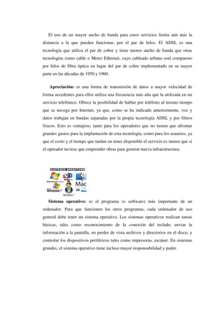 El uso de un mayor ancho de banda para estos servicios limita aún más la
distancia a la que pueden funcionar, por el par de hilos. El ADSL es una
tecnología que utiliza el par de cobre y tiene menos ancho de banda que otras
tecnologías como cable o Metro Ethernet, cuyo cableado urbano está compuesto
por hilos de fibra óptica en lugar del par de cobre implementado en su mayor
parte en las décadas de 1950 y 1960.
Apreciación: es una forma de transmisión de datos a mayor velocidad de
forma accedentes para ellos utiliza una frecuencia más alta que la utilizada en un
servicio telefónico. Ofrece la posibilidad de hablar por teléfono al mismo tiempo
que se navega por Internet, ya que, como se ha indicado anteriormente, voz y
datos trabajan en bandas separadas por la propia tecnología ADSL y por filtros
físicos. Esto es ventajoso, tanto para los operadores que no tienen que afrontar
grandes gastos para la implantación de esta tecnología, como para los usuarios, ya
que el costo y el tiempo que tardan en tener disponible el servicio es menor que si
el operador tuviese que emprender obras para generar nueva infraestructura.
Sistema operativo: es el programa (o software) más importante de un
ordenador. Para que funcionen los otros programas, cada ordenador de uso
general debe tener un sistema operativo. Los sistemas operativos realizan tareas
básicas, tales como reconocimiento de la conexión del teclado, enviar la
información a la pantalla, no perder de vista archivos y directorios en el disco, y
controlar los dispositivos periféricos tales como impresoras, escáner. En sistemas
grandes, el sistema operativo tiene incluso mayor responsabilidad y poder.
 