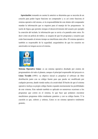 Apreciación: tomando en cuenta lo anterior se determina que se necesita de un
corazón para poder lograr funcione un computador y es así como funciona el
sistema operativo del mismo, es la responsabilidad de este dentro del computador
mandar la información que se requiere para el manejo de los programases la
razón de lógica que permite otorgue el desenvolvimiento del usuario por ejemplo
la conexión del teclado, la información que se envía a la pantalla entre otros. Es
decir como un policía de tráfico, se asegura de que los programas y usuarios que
están funcionando al mismo tiempo no interfieran entre ellos. El sistema operativo
también es responsable de la seguridad, asegurándose de que los usuarios no
autorizados no tengan acceso al sistema.
Sistema Operativo Linux: es un sistema operativo diseñado por cientos de
programadores de todo el planeta, aunque el principal responsable del proyecto es
Linus Tovalds (1991): su objetivo inicial es propulsar el software de libre
distribución junto con su código fuente para que pueda ser modificado por
cualquier persona, dando rienda suelta a la creatividad. El hecho de que el sistema
operativo incluya su propio código fuente expande enormemente las posibilidades
de este sistema. Este método también es aplicado en numerosas ocasiones a los
programas que corren en el sistema, lo que hace que podamos encontrar
muchísimos programas útiles totalmente gratuitos y con su código fuente. Y la
cuestión es que, señores y señoras, Linux es un sistema operativo totalmente
gratuito.
 