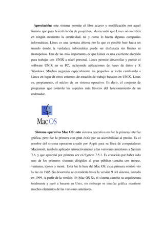 Apreciación: este sistema permite el libre acceso y modificación por aquel
usuario que para la realización de proyectos, destacando que Linux no sacrifica
en ningún momento la creatividad, tal y como lo hacen algunas compañías
informáticas. Linux es una ventana abierta por la que es posible huir hacia un
mundo donde la verdadera informática puede ser disfrutada sin límites ni
monopolios. Una de las más importantes es que Linux es una excelente elección
para trabajar con UNIX a nivel personal. Linux permite desarrollar y probar el
software UNIX en su PC, incluyendo aplicaciones de bases de datos y X
Windows. Muchos negocios especialmente los pequeños se están cambiando a
Linux en lugar de otros entornos de estación de trabajo basados en UNIX. Linux
es, propiamente, el núcleo de un sistema operativo. Es decir, el conjunto de
programas que controla los aspectos más básicos del funcionamiento de un
ordenador.
Sistema operativo Mac OS: este sistema operativo no fue la primera interfaz
gráfica, pero fue la primera con gran éxito por su accesibilidad al precio. Es el
nombre del sistema operativo creado por Apple para su línea de computadoras
Macintosh, también aplicado retroactivamente a las versiones anteriores a System
7.6, y que apareció por primera vez en System 7.5.1. Es conocido por haber sido
uno de los primeros sistemas dirigidos al gran público contaba con mouse,
ventanas, iconos y menú. Esta fue la base del Mac OS, cuya primera versión vio
la luz en 1985. Su desarrollo se extendería hasta la versión 9 del sistema, lanzada
en 1999. A partir de la versión 10 (Mac OS X), el sistema cambio su arquitectura
totalmente y pasó a basarse en Unix, sin embargo su interfaz gráfica mantiene
muchos elementos de las versiones anteriores.
 