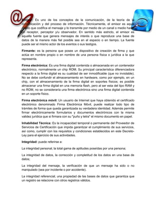 Emisor: Es uno de los conceptos de la comunicación, de la teoría de la
comunicación y del proceso de información. Técnicamente, el emisor es aquel
objeto que codifica el mensaje y lo transmite por medio de un canal o medio hasta
un receptor, perceptor y/u observador. En sentido más estricto, el emisor es
aquella fuente que genera mensajes de interés o que reproduce una base de
datos de la manera más fiel posible sea en el espacio o en tiempo. La fuente
puede ser el mismo actor de los eventos o sus testigos.

Firmante: es la persona que posee un dispositivo de creación de firma y que
actúa en nombre propio o en nombre de una persona física o jurídica a la que
representa.

Firma electrónica: Es una firma digital contenida o almacenada en un contenedor
electrónico, normalmente un chip ROM. Su principal característica diferenciadora
respecto a la firma digital es su cualidad de ser inmodificable (que no inviolable).
No se debe confundir el almacenamiento en hardware, como por ejemplo, en un
chip, con el almacenamiento de la firma digital en soportes físicos; es posible
almacenar una firma digital en una memoria flash, pero al ser esta del tipo RAM y
no ROM, no se consideraría una firma electrónica sino una firma digital contenida
en un soporte físico.

Firma electrónica móvil: Un usuario de Internet que haya obtenido el certificado
electrónico denominado Firma Electrónica Móvil, puede realizar todo tipo de
trámites de forma que queda garantizada su verdadera identidad. Además permite
firmar electrónicamente formularios y documentos electrónicos con la misma
validez jurídica que si firmara con su "puño y letra" el mismo documento en papel.

Inhabilidad Técnica: Es la incapacidad temporal o permanente del Proveedor de
Servicios de Certificación que impida garantizar el cumplimiento de sus servicios,
así como, cumplir con los requisitos y condiciones establecidos en este Decreto-
Ley para el ejercicio de sus actividades.

Integridad: puede referirse a:

La integridad personal, la total gama de aptitudes poseídas por una persona;

La integridad de datos, la corrección y completitud de los datos en una base de
datos;

La integridad del mensaje, la verificación de que un mensaje ha sido o no
manipulado (sea por incidente o por accidente).

La integridad referencial, una propiedad de las bases de datos que garantiza que
un registro se relacione con otros registros válidos.
 