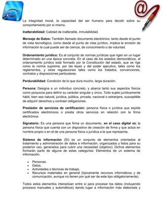 La integridad moral, la capacidad del ser humano para decidir sobre su
comportamiento por sí mismo.

Inalterabilidad: Calidad de inalterable, inmutabilidad.

Mensaje de Datos: También llamado documento electrónico, tanto desde el punto
de vista tecnológico, como desde el punto de vista jurídico, implica la emisión de
información la cual puede ser de ciencia, de conocimiento o de voluntad.

Ordenamiento jurídico: Es el conjunto de normas jurídicas que rigen en un lugar
determinado en una época concreta. En el caso de los estados democráticos, el
ordenamiento jurídico está formado por la Constitución del estado, que se rige
como la norma suprema, por las leyes y del poder ejecutivo, tales como los
reglamentos, y otras regulaciones tales como los tratados, convenciones,
contratos y disposiciones particulares.

Perdurabilidad: Condición de lo que dura mucho, larga duración.

Persona: Designa a un individuo concreto, y abarca tanto sus aspectos físicos
como psíquicos para definir su carácter singular y único. Todo sujeto jurídicamente
hábil, bien sea natural, jurídica, pública, privada, nacional o extranjera, susceptible
de adquirir derechos y contraer obligaciones.

Prestador de servicios de certificación: persona física o jurídica que expide
certificados electrónicos o presta otros servicios en relación con la firma
electrónica.

Signatario: Es una persona que firma un documento, en el caso digital es; la
persona física que cuenta con un dispositivo de creación de firma y que actúa en
nombre propio o en el de una persona física o jurídica a la que representa.

Sistema de información (SI) es un conjunto de elementos orientados al
tratamiento y administración de datos e información, organizados y listos para su
posterior uso, generados para cubrir una necesidad (objetivo). Dichos elementos
formarán parte de alguna de estas categorías: Elementos de un sistema de
información.

   •   Personas.
   •   Datos.
   •   Actividades o técnicas de trabajo.
   •   Recursos materiales en general (típicamente recursos informáticos y de
       comunicación, aunque no tienen por qué ser de este tipo obligatoriamente).

Todos estos elementos interactúan entre sí para procesar los datos (incluyendo
procesos manuales y automáticos) dando lugar a información más elaborada y
 