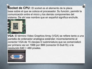 Socket de CPU: El socket es el elemento de la placa 
base sobre el que se coloca el procesador. Su función, permitir la 
comunicación entre el micro y los demás componentes del 
sistema. De ahí ese nombre que en español significa enchufe. 
VGA: El término Video Graphics Array (VGA) se refiere tanto a una 
pantalla de ordenador analógica estándar; incorrectamente al 
conector VGA de 15 clavijas D subminiatura que se comercializó 
por primera vez en 1988 por IBM (conector D-Sub15); o la 
resolución 640 × 480 píxeles. 
 
