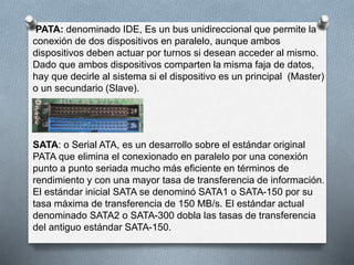 PATA: denominado IDE, Es un bus unidireccional que permite la 
conexión de dos dispositivos en paralelo, aunque ambos 
dispositivos deben actuar por turnos si desean acceder al mismo. 
Dado que ambos dispositivos comparten la misma faja de datos, 
hay que decirle al sistema si el dispositivo es un principal (Master) 
o un secundario (Slave). 
SATA: o Serial ATA, es un desarrollo sobre el estándar original 
PATA que elimina el conexionado en paralelo por una conexión 
punto a punto seriada mucho más eficiente en términos de 
rendimiento y con una mayor tasa de transferencia de información. 
El estándar inicial SATA se denominó SATA1 o SATA-150 por su 
tasa máxima de transferencia de 150 MB/s. El estándar actual 
denominado SATA2 o SATA-300 dobla las tasas de transferencia 
del antiguo estándar SATA-150. 
 