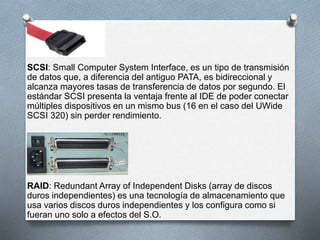 SCSI: Small Computer System Interface, es un tipo de transmisión 
de datos que, a diferencia del antiguo PATA, es bidireccional y 
alcanza mayores tasas de transferencia de datos por segundo. El 
estándar SCSI presenta la ventaja frente al IDE de poder conectar 
múltiples dispositivos en un mismo bus (16 en el caso del UWide 
SCSI 320) sin perder rendimiento. 
RAID: Redundant Array of Independent Disks (array de discos 
duros independientes) es una tecnología de almacenamiento que 
usa varios discos duros independientes y los configura como si 
fueran uno solo a efectos del S.O. 
 
