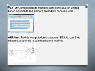 TEXTO: Composición de múltiples caracteres que en unidad 
tienen significado (no siempre entendible por cualquiera). 
ARPAnet: Red de computadores creada en EE.UU. con fines 
militares, a partir de la cual evolucionó Internet. 
 