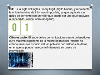 Bit: Es la sigla del inglés Binary Digit (dígito binario) y representa 
la unidad mínima de información posible, ya que equivale a un 
golpe de corriente con un valor que puede ser uno (que equivale 
a encendido) o bien, cero (apagado). 
Ciberespacio: El auge de las comunicaciones entre ordenadores 
cuyo máximo exponente es la macrored mundial Internet ha 
creado un nuevo espacio virtual, poblado por millones de datos, 
en el que se puede navegar infinitamente en busca de 
información. 
 