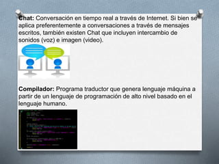 Chat: Conversación en tiempo real a través de Internet. Si bien se 
aplica preferentemente a conversaciones a través de mensajes 
escritos, también existen Chat que incluyen intercambio de 
sonidos (voz) e imagen (video). 
Compilador: Programa traductor que genera lenguaje máquina a 
partir de un lenguaje de programación de alto nivel basado en el 
lenguaje humano. 
 
