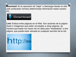 Download: Es la operación de “bajar” o descargar desde un sitio 
web (ordenador remoto) determinada información hasta nuestro 
PC. 
Link: Enlace entre páginas en el Web. Son sectores de la página 
(texto o imágenes) que están vinculados a otras páginas, de 
manera que basta con hacer clic en ellos para "trasladarse" a otra 
página, que puede estar ubicada en cualquier servidor de la red. 
