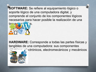 SOFTWARE: Se refiere al equipamiento lógico o 
soporte lógico de una computadora digital, y 
comprende el conjunto de los componentes lógicos 
necesarios para hacer posible la realización de una 
tarea específica. 
HARDWARE: Corresponde a todas las partes físicas y 
tangibles de una computadora: sus componentes 
eléctricos, electrónicos, electromecánicos y mecánicos 
 