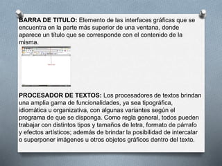 BARRA DE TITULO: Elemento de las interfaces gráficas que se 
encuentra en la parte más superior de una ventana, donde 
aparece un título que se corresponde con el contenido de la 
misma. 
PROCESADOR DE TEXTOS: Los procesadores de textos brindan 
una amplia gama de funcionalidades, ya sea tipográfica, 
idiomática u organizativa, con algunas variantes según el 
programa de que se disponga. Como regla general, todos pueden 
trabajar con distintos tipos y tamaños de letra, formato de párrafo 
y efectos artísticos; además de brindar la posibilidad de intercalar 
o superponer imágenes u otros objetos gráficos dentro del texto. 
 