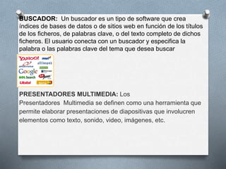 BUSCADOR: Un buscador es un tipo de software que crea 
índices de bases de datos o de sitios web en función de los títulos 
de los ficheros, de palabras clave, o del texto completo de dichos 
ficheros. El usuario conecta con un buscador y especifica la 
palabra o las palabras clave del tema que desea buscar 
PRESENTADORES MULTIMEDIA: Los 
Presentadores Multimedia se definen como una herramienta que 
permite elaborar presentaciones de diapositivas que involucren 
elementos como texto, sonido, video, imágenes, etc. 
 