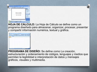 HOJA DE CÁLCULO: La Hoja de Cálculo se define como un 
programa diseñado para almacenar, organizar, procesar, presentar 
y compartir información numérica, textual y gráfica. 
PROGRAMA DE DISEÑO: Se define como La creación, 
estructuración y ordenamiento de códigos, lenguajes y medios que 
permitan la legibilidad e interpretación de datos y mensajes 
gráficos, visuales y multimedia. 
 