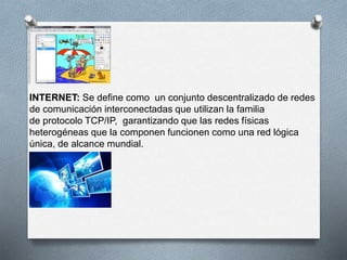 INTERNET: Se define como un conjunto descentralizado de redes 
de comunicación interconectadas que utilizan la familia 
de protocolo TCP/IP, garantizando que las redes físicas 
heterogéneas que la componen funcionen como una red lógica 
única, de alcance mundial. 
 