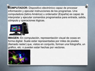 COMPUTADOR: Dispositivo electrónico capaz de procesar 
información y ejecutar instrucciones de los programas. Una 
computadora (latino América) u ordenador (España) es capaz de 
interpretar y ejecutar comandos programados para entrada, salida, 
cómputo y operaciones lógicas. 
IMAGEN: En computación, representación visual de cosas en 
forma digital. Suele estar representadas por miles de pixeles 
(llamado raster) que, vistos en conjunto, forman una fotografía, un 
gráfico, etc. o pueden estar hechas por vectores. 
 