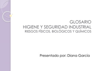 GLOSARIO 
HIGIENE Y SEGURIDAD INDUSTRIAL 
RIESGOS FÍSICOS, BIOLÓGICOS Y QUÍMICOS 
Presentado por: Diana García 
 