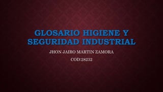 GLOSARIO HIGIENE Y 
SEGURIDAD INDUSTRIAL 
JHON JAIRO MARTIN ZAMORA 
COD:28232 
 
