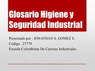 Glosario Higiene y 
Seguridad Industrial 
Presentado por : JONATHAN S. GOMEZ E. 
Código : 27779 
Escuela Colombiana De Carreras Industriales 
 