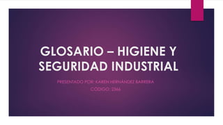 GLOSARIO – HIGIENE Y 
SEGURIDAD INDUSTRIAL 
PRESENTADO POR: KAREN HERNÁNDEZ BARRERA 
CÓDIGO: 2366 
 