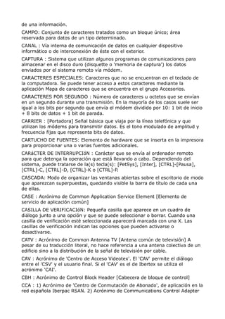 de una información.
CAMPO: Conjunto de caracteres tratados como un bloque único; área
reservada para datos de un tipo determinado.
CANAL : Vía interna de comunicación de datos en cualquier dispositivo
informático o de interconexión de éste con el exterior.
CAPTURA : Sistema que utilizan algunos programas de comunicaciones para
almacenar en el disco duro (disquette o 'memoria de captura') los datos
enviados por el sistema remoto vía módem.
CARACTERES ESPECIALES: Caracteres que no se encuentran en el teclado de
la computadora. Se puede tener acceso a estos caracteres mediante la
aplicación Mapa de caracteres que se encuentra en el grupo Accesorios.
CARACTERES POR SEGUNDO : Número de caracteres u octetos que se envían
en un segundo durante una transmisión. En la mayoría de los casos suele ser
igual a los bits por segundo que envía el módem dividido por 10: 1 bit de inicio
+ 8 bits de datos + 1 bit de parada.
CARRIER : [Portadora] Señal básica que viaja por la línea telefónica y que
utilizan los módems para transmitir datos. Es el tono modulado de amplitud y
frecuencia fijas que representa bits de datos.
CARTUCHO DE FUENTES: Elemento de hardware que se inserta en la impresora
para proporcionar una o varias fuentes adicionales.
CARáCTER DE INTERRUPCIóN : Carácter que se envía al ordenador remoto
para que detenga la operación que está llevando a cabo. Dependiendo del
sistema, puede tratarse de la(s) tecla(s): [PetSys], [Inter], [CTRL]-[Pausa],
[CTRL]-C, [CTRL]-D, [CTRL]-K o [CTRL]-P.
CASCADA: Modo de organizar las ventanas abiertas sobre el escritorio de modo
que aparezcan superpuestas, quedando visible la barra de título de cada una
de ellas.
CASE : Acrónimo de Common Application Service Element [Elemento de
servicio de aplicación común]
CASILLA DE VERIFICACIóN: Pequeña casilla que aparece en un cuadro de
diálogo junto a una opción y que se puede seleccionar o borrar. Cuando una
casilla de verificación esté seleccionada aparecerá marcada con una X. Las
casillas de verificación indican las opciones que pueden activarse o
desactivarse.
CATV : Acrónimo de Common Antenna TV [Antena común de televisión] A
pesar de su traducción literal, no hace referencia a una antena colectiva de un
edificio sino a la distribución de la señal de televisión por cable.
CAV : Acrónimo de 'Centro de Acceso Videotex'. El 'CAV' permite el diálogo
entre el 'CSV' y el usuario final. Si el 'CAV' es el de Ibertex se utiliza el
acrónimo 'CAI'.
CBH : Acrónimo de Control Block Header [Cabecera de bloque de control]
CCA : 1) Acrónimo de 'Centro de Conmutación de Abonado', de aplicación en la
red española Iberpac RSAN. 2) Acrónimo de Communications Control Adapter
 