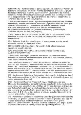 DOMAIN NAME : También conocido por su equivalencia castellana : 'Nombre de
dominio' o simplemente 'Dominio'. Permite identificar un ordenador (o grupo
de ellos) sin tener que recurrir a su dirección 'IP'. Los nombres de dominio
tienen una férrea estructura jerárquica cuyo ejemplo más sencillo podría ser
ctv.es desglosándose como sigue: ctv (nombre de empresa) .(separador) es
(extensión de país, en este caso, España).
DOMINIO : Más conocido por su equivalencia inglesa: Domain Name [Nombre
de dominio]. Permite identificar un ordenador (o grupo de ellos) sin tener que
recurrir a su dirección 'IP'. Los nombres de dominio tienen una férrea
estructura jerárquica cuyo ejemplo más sencillo podría ser ctv.es
desglosándose como sigue: ctv (nombre de empresa) .(separador) es
(extensión de país, en este caso, España).
DOOR : [Puerta] Recurso habitual en los 'BBS' por el cual un usuario puede
abandonar el programa principal del 'BBS' para ejecutar un programa
independiente.
DOS: Siglas de Disck Operating System: el programa que permite que el
ordenador controle un sistema de disco.
DOUBLE-WORD : [Doble palabra] Agrupación de 32 bits consecutivos
equivalente a cuatro octetos.
DOW JONES NEWS / RETRIEVAL : Servicio telemático descrito en [EL
GLOSARIO INFORMATICO].
DOWNLOAD : [Descargar] Recepción de datos de un ordenador remoto
mediante un protocolo de comunicaciones acordado. Coloquialmente conocido
como 'down' o hacer un 'down'.
DPAM : Acrónimo de Demand Priority Access Method [Método de acceso de
prioridad bajo demanda] Con este método, los puestos o estaciones de trabajo
de una LAN (100VG-AnyLAN) pueden transmitir y recibir simultáneamente ya
que se utilizan cuatro pares de cable de par trenzado. Este método es superior
en prestaciones al CSMA/CD y permite mayor privacidad que éste puesto que
las transmisiones no alcanzan los demás puestos como en el sistema estándar.
DPO : Acrónimo de Data Phase Optimization [Optimización de la fase de datos]
Esta técnica perteneciente a 'MNP-4' se traduce por la eliminación de parte del
código redundante de control.
DPSK : Acrónimo Differential Phase-Shift Keying [Codificación de fase
diferencial desplazada] Una de las fórmulas de modulación de los módems. Se
suele utilizar para velocidades de 1200 bps a 2400 bps. Compara el ángulo de
fase de la señal recibida con la señal recibida anteriormente. Un cambio de
fase se interpreta cuando el valor binario cambia con respecto al anterior y al
siguiente: 1-0-1-0-1-0, ... Este sistema precisa un circuito más sencillo al no
requerir una señal de referencia.
DRC : Acrónimo de Dinamically Redefinible Character [Carácter dinámicamente
redefinible] Los gráficos visibles en videotex se realizan gracias a este tipo de
carácter especial que puede ser modificado por el compositor gráfico
adecuado. En la norma CEPT-1, la que se utiliza en Ibertex, una página puede
contener hasta 94 DRC's siendo posibles los siguientes patrones: - 12
 