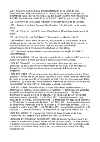 LSD : Acrónimo de Line Signal Detect [Detección de la señal de línea]
Denominación caída prácticamente en desuso ya que se la conoce por su
mnemónico 'DCD', por la referencia 109 del 'CCITT' o por la nomenclatura 'CF'
del 'EIA'. Equivale a la patilla 8ª de la 'RS-232' ('DB25') y a la 1ª del 'DB9'.
LSI : Acrónimo de Line Status Indicator [Indicador del estado de la línea]
LSID : Acrónimo de Local Session IDentification [Identificación de la sesión
local]
LTID : Acrónimo de Logical Terminal IDentification [Identificación de terminal
lógico]
LTS : Acrónimo de Link Test System [Sistema de prueba de enlace]
LUMINOSIDAD: En el Panel de control, brillantez de un color dentro de una
escala que va del negro al blanco. Por ejemplo, el azul claro tiene una mayor
luminosidad que el azul oscuro o el rojo oscuro, pero podrá tener
aproximadamente la misma luminosidad que un rosa claro.
LYNX : Protocolo de transferencia de archivos descrito en [EL GLOSARIO
INFORMATICO].
LíNEA CONMUTADA : Dícese del enlace establecido a través de 'RTB' entre dos
puntos durante el tiempo que dura la comunicación entre ambos.
LíNEA DE COMANDO: Los comandos que se escriben para ejecutar una
aplicación, ya sea a continuación del símbolo de MS-DOS, o en el cuadro de
diálogo Ejecutar del Administrador de archivos o del Administrador de
programas.
LíNEA DEDICADA : Conocida en inglés bajo la denominación leased-line [línea
alquilada]. Puede ser de dos tipos: a) Punto a punto: línea telefónica reservada
de modo exclusivo para la comunicación directa entre dos terminales de datos
a distancia. b) Multipunto: línea telefónica reservada de modo exclusivo para la
comunicación directa entre un ordenador y varios terminales.
LíNEA DEDICADA : Permiten alcanzar altas velocidades de transferencia: *
9600 bps, un estándar ya prácticamente obsoleto. * 19200 bps, una velocidad
aceptable para flujos de pequeña y mediana envergadura. * 56 Kbps,
disponible en EE.UU. pero no en España. * 64 Kbps, una de las velocidades
más usadas en la actualidad. * 1,54 Mbps (T1): línea digital común muy
utilizada en 'Internet'. Existe también la 'T1' fraccional con capacidad inferior a
la 'T1' dividida en canales de 64 Kbps. * 6,3 Mbps (T2): línea digital interna de
las compañías telefónicas que no se ofrecen a las empresas privadas. Una 'T2'
equivale a cuatro líneas 'T1'. * 44,736 Mbps (T3): línea digital equivalente a 28
circuitos 'T1'. Existe también la 'T3' fraccional con capacidad inferior a la 'T3'.
LíNEA DEL íNDICE: En el programa Fichero, la barra situada en la línea
superior de cada tarjeta y que presenta el título de la misma.
LíNEAS DE INTERRUPCIóN REQUERIDA: (IRO) Líneas del hardware sobre las
cuales los dispositivos pueden enviar señales de interrupción, las que indican si
el dispositivo está listo para aceptar o enviar información. Por lo general, cada
uno de los dispositivos conectados a la computadora utiliza una línea IRQ
independiente.
 