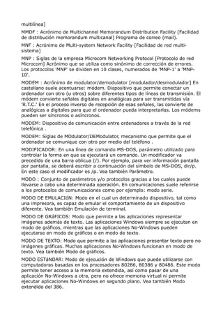 multilínea]
MMDF : Acrónimo de Multichannel Memorandum Distribution Facility [Facilidad
de distribución memorandum multicanal] Programa de correo (mail).
MNF : Acrónimo de Multi-system Network Facility [Facilidad de red multi-
sistema]
MNP : Siglas de la empresa Microcom Networking Protocol [Protocolo de red
Microcom] Acrónimo que se utiliza como sinónimo de corrección de errores.
Los protocolos 'MNP' se dividen en 10 clases, numerados de 'MNP-1' a 'MNP-
10'.
MODEM : Acrónimo de modulator/demodulator [modulador/desmodulador] En
castellano suele acentuarse: módem. Dispositivo que permite conectar un
ordenador con otro (u otros) sobre diferentes tipos de líneas de transmisión. El
módem convierte señales digitales en analógicas para ser transmitidas vía
'R.T.C.' En el proceso inverso de recepción de esas señales, las convierte de
analógicas a digitales para que el ordenador pueda interpretarlas. Los módems
pueden ser síncronos o asíncronos.
MODEM: Dispositivo de comunicación entre ordenadores a través de la red
telefónica .
MODEM: Siglas de MOdulator/DEModulator, mecanismo que permite que el
ordenador se comunique con otro por medio del teléfono .
MODIFICADOR: En una línea de comando MS-DOS, parámetro utilizado para
controlar la forma en que se ejecutará un comando. Un modificador va
precedido de una barra oblicua (/). Por ejemplo, para ver información pantalla
por pantalla, se deberá escribir a continuación del símbolo de MS-DOS, dir/p.
En este caso el modificador es /p. Vea también Parámetro.
MODO : Conjunto de parámetros y/o protocolos gracias a los cuales puede
llevarse a cabo una determinada operación. En comunicaciones suele referirse
a los protocolos de comunicaciones como por ejemplo: modo serie.
MODO DE EMULACIóN: Modo en el cual un determinado dispositivo, tal como
una impresora, es capaz de emular el comportamiento de un dispositivo
diferente. Vea también Emulación de terminal.
MODO DE GRáFICOS: Modo que permite a las aplicaciones representar
imágenes además de texto. Las aplicaciones Windows siempre se ejecutan en
modo de gráficos, mientras que las aplicaciones No-Windows pueden
ejecutarse en modo de gráficos o en modo de texto.
MODO DE TEXTO: Modo que permite a las aplicaciones presentar texto pero no
imágenes gráficas. Muchas aplicaciones No-Windows funcionan en modo de
texto. Vea también Modo de gráficos.
MODO ESTáNDAR: Modo de ejecución de Windows que puede utilizarse con
computadoras basadas en los procesadores 80286, 80386 y 80486. Este modo
permite tener acceso a la memoria extendida, así como pasar de una
aplicación No-Windows a otra, pero no ofrece memoria virtual ni permite
ejecutar aplicaciones No-Windows en segundo plano. Vea también Modo
extendido del 386.
 