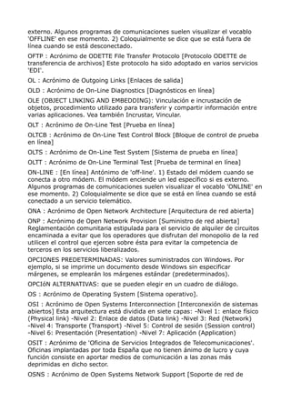 externo. Algunos programas de comunicaciones suelen visualizar el vocablo
'OFFLINE' en ese momento. 2) Coloquialmente se dice que se está fuera de
línea cuando se está desconectado.
OFTP : Acrónimo de ODETTE File Transfer Protocolo [Protocolo ODETTE de
transferencia de archivos] Este protocolo ha sido adoptado en varios servicios
'EDI'.
OL : Acrónimo de Outgoing Links [Enlaces de salida]
OLD : Acrónimo de On-Line Diagnostics [Diagnósticos en línea]
OLE (OBJECT LINKING AND EMBEDDING): Vinculación e incrustación de
objetos, procedimiento utilizado para transferir y compartir información entre
varias aplicaciones. Vea también Incrustar, Vincular.
OLT : Acrónimo de On-Line Test [Prueba en línea]
OLTCB : Acrónimo de On-Line Test Control Block [Bloque de control de prueba
en línea]
OLTS : Acrónimo de On-Line Test System [Sistema de prueba en línea]
OLTT : Acrónimo de On-Line Terminal Test [Prueba de terminal en línea]
ON-LINE : [En línea] Antónimo de 'off-line'. 1) Estado del módem cuando se
conecta a otro módem. El módem enciende un led específico si es externo.
Algunos programas de comunicaciones suelen visualizar el vocablo 'ONLINE' en
ese momento. 2) Coloquialmente se dice que se está en línea cuando se está
conectado a un servicio telemático.
ONA : Acrónimo de Open Network Architecture [Arquitectura de red abierta]
ONP : Acrónimo de Open Network Provision [Suministro de red abierta]
Reglamentación comunitaria estipulada para el servicio de alquiler de circuitos
encaminada a evitar que los operadores que disfrutan del monopolio de la red
utilicen el control que ejercen sobre ésta para evitar la competencia de
terceros en los servicios liberalizados.
OPCIONES PREDETERMINADAS: Valores suministrados con Windows. Por
ejemplo, si se imprime un documento desde Windows sin especificar
márgenes, se emplearán los márgenes estándar (predeterminados).
OPCIóN ALTERNATIVAS: que se pueden elegir en un cuadro de diálogo.
OS : Acrónimo de Operating System [Sistema operativo].
OSI : Acrónimo de Open Systems Interconnection [Interconexión de sistemas
abiertos] Esta arquitectura está dividida en siete capas: -Nivel 1: enlace físico
(Physical link) -Nivel 2: Enlace de datos (Data link) -Nivel 3: Red (Network)
-Nivel 4: Transporte (Transport) -Nivel 5: Control de sesión (Session control)
-Nivel 6: Presentación (Presentation) -Nivel 7: Aplicación (Application)
OSIT : Acrónimo de 'Oficina de Servicios Integrados de Telecomunicaciones'.
Oficinas implantadas por toda España que no tienen ánimo de lucro y cuya
función consiste en aportar medios de comunicación a las zonas más
deprimidas en dicho sector.
OSNS : Acrónimo de Open Systems Network Support [Soporte de red de
 