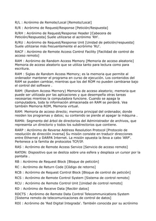 R/L : Acrónimo de Remote/Local [Remoto/Local]
R/R : Acrónimo de Request/Response [Petición/Respuesta]
R/RH : Acrónimo de Request/Response Header [Cabecera de
Petición/Respuesta] Suele utilizarse el acrónimo 'RH'.
R/RU : Acrónimo de Request/Response Unit [Unidad de petición/respuesta]
Suele utilizarse más frecuentemente el acrónimo 'RU'.
RACF : Acrónimo de Remote Access Control Facility [Facilidad de control de
acceso remoto]
RAM : Acrónimo de Random Access Memory [Memoria de acceso aleatorio]
Memoria de acceso aleatorio que se utiliza tanto para lectura como para
escritura.
RAM : Siglas de Random Access Memory; es la memoria que permite al
ordenador mantener el programa en curso de ejecución. Los contenidos del
RAM se pueden cambiar, mientras que los del ROM no pueden cambiarse bajo
el control del software .
RAM: (Random Access Mernory) Memoria de acceso aleatorio; memoria que
puede ser utilizada por las aplicaciones y que desempeña otras tareas
necesarias mientras la computadora funcione. Cuando se apaga la
computadora, toda la información almacenada en RAM se perderá. Vea
también Memoria ROM, Memoria virtual.
RAM: Memoria de acceso directo; memoria principal del ordenador, donde
residen los programas y datos; su contenido se pierde al apagar la máquina .
RAMA: Segmento del árbol de directorios del Administrador de archivos, que
representa un directorio y todos los subdirectorios que contiene.
RARP : Acrónimo de Reverse Address Resolution Protocol [Protocolo de
resolución de dirección inversa] Su misión consiste en traducir direcciones
entre Ethernet y DARPA Internet. La misión opuesta la lleva a cabo 'ARP'.
Pertenece a la familia de protocolos TCP/IP.
RAS : Acrónimo de Remote Access Service [Servicio de acceso remoto]
RATON: Dispositivo que se desliza sobre una esfera y desplaza un cursor por la
pantalla .
RB : Acrónimo de Request Block [Bloque de petición]
RC : Acrónimo de Return Code [Código de retorno]
RCB : Acrónimo de Request Control Block [Bloque de control de petición]
RCS : Acrónimo de Remote Control System [Sistema de control remoto]
RCU : Acrónimo de Remote Control Unit [Unidad de control remoto]
RD : Acrónimo de Receive Data [Recibir datos]
RDCTS : Acrónimo de Remote Data Control Telecommunications System
[Sistema remoto de telecomunicaciones de control de datos]
RDI : Acrónimo de 'Red Digital Integrada'. También conocida por su acrónimo
 