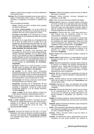 Glosario de Historia del Arte
IES “Suárez de Figueroa” de Zafra
4
madera y marcos para conseguir una buena adherencia
de los panes de oro.
Bóveda. Obra de fábrica arqueada que sirve para cubrir un
espacio comprendido entre muros o varios pilares o
columnas. La engendra el movimiento o repetición del
arco.
Tipos principales de bóvedas:
_ anular: bóveda de cañón montada sobre paredes
circulares concéntricas.
_ de arcos entrecruzados: es la de nervios de
crucería califal, formada por el cruzamiento de arcos
paralelos dos a dos, que no pasan por el centro
_ de arista o por arista: Es la originada por el cruce
perpendicular de dos bóvedas de cañón de la misma
flecha o altura.
_ de cañón: Es la engendrada por el desplazamiento
de un arco de medio punto a lo largo de un eje
longitudinal. Generalmente está reforzada con arcos
fajones. Puede tener tantos matices como el propio
arco: de cañón peraltado, de cañón rebajado, de
cañón apuntado, de cuarto de cañón...
_ de crucería: Es aquella cuya estructura está
compuesta por arcos que se cruzan diagonalmente,
también lIamados nervios, con una clave central
común y cuyo espacio se cubre con plementería. Se
pueden distinguir en ellas varios tipos de nervios: los
sustentantes (cruceros) y los sustentados (rectos, los
terceletes, y curvos, los combados). De acuerdo con
su uso pueden ser estrelladas, de terceletes,
sexpartitas...
_ de horno: Consta de un cuarto de esfera y, por lo
general cubre el espacio del ábside semicircular.
También de cuarto de esfera o de cascarón.
_ de lunetos: la de medio cañón atravesada
perpendicularmente por otra de menor flecha. Siendo
el luneto la bovedilla o hueco en forma de media luna
abierta en la bóveda principal por la intersección de
otra más pequeña, y que sirve para dar luz a ésta.
_ encamonada: Sin función constructiva, está trazada
de manera ficticia con maderas y yeso
_ esquifada: Formada por la intersección de dos
bóvedas de cañón sobre un soporte continuo, ya sea
cuadrado o rectangular. Consta de cuatro puntos
triangulares esféricos y es de aristas entrantes.
También claustral.
_ vaída o baída: Es de forma esférica cortada por
cuatro planos verticales y perpendiculares entre si.
Bruñir. Pulimentar un objeto metálico. Obtener brillo por
frotación en la cerámica.
Bulto o bulto redondo. El bulto o escultura de bulto
redondo es aquella ejecutada en tres dimensiones y
aisladas en el espacio, de manera que se puedan
contemplar desde cualquier punto de vista. Se
denomina también exenta.
C
Caballete. Armazón de madera con tres pies y un apoyo
horizontal, que sirve de soporte al cuadro durante su
ejecución. Por extensión se llama pintura de caballete
a la realizada sobre lienzo, distinguiéndola así de la
pintura mural.
Cabecera. Testero de la iglesia o parte en la que se halla el
altar mayor o principal.
Cabujón. Piedra preciosa, convexa, trabajada por
pulimento y no por talla.
Calle. Cada una de las divisiones verticales del retablo.
Cámara oscura. Caja con un pequeño agujero donde hay
una lente, a través de la cual pasa la luz que se refleja
en un papel o en un cristal esmerilado que hace de
fondo de la caja. Con dicho aparato se podía, desde el
siglo XV, reproducir con fidelidad en pequeño tamaño y
en justa perspectiva una vista natural.
Candelabro. Soporte para dos o más velas sobre dos o
más brazos que se sustentan sobre un pie.
Coronamiento o remate en forma de balaustre.
Decoración a candelieri: ornamentación renacentista
que se aplica a los fustes de columnas o pilastras y que
se caracteriza por estar organizada a base de un eje
central longitudinal que articula motivos geométricos,
vegetales e incluso antropomorfos. Ver grutesco.
Canes o canecillos. Piezas salientes del alero o comisa
que soportan la carga de la armadura o cubierta. Si se
adornan con rollos o cilindros horizontales, se
denominan modillones.
Canon. Regla de las proporciones humanas. conforme al
tipo ideal.
Capilla radial: Capilla abierta a un deambulatorio cuyo eje
principal coincide con un radio del ábside. También
absidiolo.
Capitel. Elemento arquitectónico colocado sobre el fuste de
la columna o la pilastra, que sostiene directamente el
arquitrabe, arco... Suele estar formado por tres partes:
collarino, equino y ábaco, que se decoran y adoptan
muy diversas formas y proporciones según el orden
arquitectónico al que corresponde.
Cardina. Motivo ornamental que representa una hoja de
cardo, con más o menos naturalismo. Especialmente en
el estilo gótico.
Cardo. avenida norte-sur de una ciudad romana. En el
centro de la ciudad, es cortado por el decumanus, que
corre de este a oeste.
Cariátide. Escultura de mujer, con traje talar, que cumple
funciones de soporte, supliendo los fustes de columnas
y pilastras.
Carnación. Dícese del tratamiento pictórico de las carnes
en la representación de la figura humana. Por
carnaciones se entiende las partes desnudas en las
figuras pintadas o esculpidas, por oposición a los
ropajes.
Castillo. En la época medieval, vivienda señorial fortificada,
diferente de la fortaleza que tenía tan solo una función
militar.
Catedral. Iglesia principal de la diócesis y lugar principal de
culto de la sede episcopal.
Cartel. Obra publicitaria generalmente realizada en papel,
que comenzó a divulgarse en el siglo XVIII. Aparecieron
en color a mediados del siglo XIX.
Cartela. Tabla o recuadro sobre el que se coloca un
emblema o leyenda.
Casetón. Compartimiento hueco, generalmente de forma
cuadrada, en que queda dividida una cubierta al
 