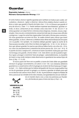 Guardar
Expresión hebrea: shamar
Número Concordancia Strong: 8104
El verbo hebreo shamar slgmfica guardar pero tamblen se traduce por cUidar, ser
cUidadoso, obedecer, vigilar u observar )ehova DIos emplea shamar cuando or-
dena a Adan que guarde el huerto de Eden (Gen 2 15) o a Eleazar que guarde el
arca de )ehova (1 Sam 7 1) Puede tamblen expresar senCillamente guardar co-
mida, es deCir, almacenar ya sea comida u otra cosa (Gen 41 35) En el A T se
utiliza guardar con Importantes connotacIOnes religIOsas, morales, eticas y espI-
ntuales DIos rescato constantemente a Israel de todo tipo de situacIOnes difíCiles
y peligrosas Luego los Israelitas organizaban festivales y fíestas para conmemo-
rar estas grandiosas aCCiones de DIOS Se usaba shamar para mdICar que Israel
debla guardar, es deCir, observar y celebrar estas obras maravillosas de DIOS para
con su pueblo Por ejemplo, los Israelitas deblan guardar vigilia la noche de la
Pascua para recordar como DIOS los libero de Egipto (Ex 1242,1310) Se les m-
dICo que deblan guardar los pactos que )ehova habla hecho con ellos (Ex 19 5),
aSI como los mandamientos y estatutos de dIChos pactos (Ex 20 6, Lev 18 5) SI
el pueblo de DIOS cumplia esto, entonces el sumo sacerdote oraba para que DIOS
los bendiga y los guarde, shamar (Num 6 24) Este ultimo uso de la palabra slgm-
fica vigilar, proteger o mantener fuera de peligro Lamentablemente, ni el pueblo
de Israel ni mas tarde tampoco )uda observaron m guardaron las santas leyes de
DIOS (2 Rey 17 13-20)
El nuevo pacto de DIOS con su pueblo a traves de Cnsto debe ser guardado
(heotazo en gnego) smceramente y en amor (1 Cor 5 8) Los cnstlanos debemos
guardamos o conservamos (tereo en gnego) en el amor de DIOS hasta que El regre-
se (Jud 121) Pablo señala que los lideres del pueblo de DIOS son responsables hoy
en dla de guardarse (prose]o en gnego) a SI mismos y guardar al rebaño para que
no se desvlen del cammo recto (Hech 2028) SI procuramos cumplir la Palabra de
DIOS y practICar las virtudes de la vida cnstlana, nos guardaremos de ser mefiClen-
tes en nuestro diana VIVir, y esto nos perrmtlra ser fructlfe-
ros y de bendIClon para el remo de DIOS (2 Ped 1 8)
VERSíCULOS
CLAVE
Gén 2 15,
Ex 13 10,
Lev 18 5,
2 Rey 17 13,19
90
 