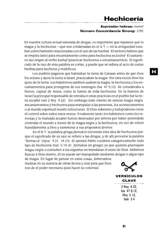 Hechicería
Expresión hebrea: keshef
Número Concordancia Strong: 3785
En nuestra cultura actual saturada de drogas, es Importante que sepamos que la
magIa y la hechICena -que son condenadas en el AT - en la antlguedad esta-
ban estrechamente relacIOnadas con el uso de las hIerbas El termmo hebreo que
se emplea tanto para encantamIento como para hechICena es keshej El sustantI-
vo dIo ongen al verbo kashaj(practicar hechIcena o encantamIentos) El sIgnIfi-
cado de la ralz de esta palabra es cortar, y puede que se refiera al acto de cortar
hIerbas para hechIzos y malefiCIos
Los pueblos paganos que habitaban la tIerra de Canaan antes de que DIos
los echara y dIera la tIerra a Israel, practICaban la magIa Por esta razon DIos los
qUIto de la tIerra Los babIlonIos tamblen usaban la magIa, la hechlcena y los en-
cantamIentos para protegerse de sus enemIgos (Isa 479,12) Se consIderaba a
NmIVe, capital de Asma, como la fuente de toda hechICena En la hlstona de
Israel la prmClpal responsable de mtroduClr estas practicas en el pueblo fue la reI-
na Jezabel (ver 2 Rey 9 22) Sm embargo todo mtento de utll1zar magIa negra
encantamIentos y hechICena para manIpular a las personas, los acontecImIentos
o al mundo espmtual resulto mfructuoso El DIOs soberano y todopoderoso tIene
el control sobre todos estos remos Fmalmente tanto los babIlonIos como los nI-
nIVItas y la malvada Jezabel fueron destruIdos por Jehova por haber pretendIdo
controlar el mundo a traves de la magIa negra y la hechlcena, en vez de volver
humlldemente a DIos y someterse a sus proposltos dIVmos
En el NT la palabra gnegaJarmakos transmIte esta Idea de hechICena por-
que el sIgnIficado de su ralz se refiere a las drogas, y de all1 provIene la palabra
"farmaCIa" (Apoc 921 1823) El apostol Pablo condena categoncamente todo
tIpo de hechICena (Gal 519-21 Jarmakos en gnego) ya que qmenes practIquen
magIa negra o consulten a los espmtus no heredaran el remo de DIos Debemos
buscar a DIos mIsmo, El no puede ser manIpulado medIante drogas o algun tIpO
de magIa En lugar de pensar en estas cosas, debenamos
medItar en su manera de obrar dIvma y orar para que DIos
nos de el poder necesano para hacer su voluntad
VERSíCULOS
CLAVE
2 Rey 922,
Isa 479,12,
Mlq 512,
Nah 34
91
m
 