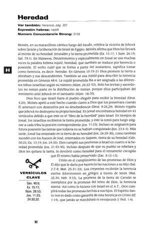Gén.48:6;
Ex. 15:17;
Núm. 26:53;
Jos. 11 :23;
24:30,32.
Heredad
Ver también: Herencia, pág. 301
Expresión hebrea: najalá
Número Concordancia Strong: 5159
Moisés, en su maravilloso cántico luego del éxodo, celebra la victoria de Jehová
sobre faraón yla liberación de Israel de Egipto. Moisés afirma que Dios los llevará
al monte de su heredad: Jerusalén y la tierra prometida (Ex. 15:17; 1 Sam. 26:19;
Sal. 79: 1). En Números, Deuteronomio y especialmente en Josué se usa muchas
veces la palabra hebrea najalá, heredad, que tarnbién se traduce por herencia o
posesión. El verbo najál que se forma a partir del sustantivo, significa tomar
como herencia, es decir: heredar. En Génesis 1S: 15-21 Dios promete la tierra a
Abraham y sus descendientes. También se usa flajalá para describir la herencia
prometida en Génesis 48:6. La najalá prometida iba a ser asignada a las diferen-
tes tribus israelitas según su número (Núm. 26:52-53). Solo los levitas y sacerdo-
tes no tenían parte en la distribución de tierraS, porque ellos participaban del
ministerio ante Jehová en el santuario (Núm. 18:20).
Dios hizo que Israel fuera el pueblo elegido para recibir la heredad (Deut.
4:20). Moisés apeló a este hecho cuando clamó él Dios que los preservara cuando
Él amenazó con destruirlos por su desobediencia (Deut. 9:26,29). Moisés rogaba
que Jehová no destruyera su propia heredad. En Josué encontramos heredad en 43
versículos debido a que este es el "libro de la heredad" para Israel. En tiempos de
Josué, los israelitas recibieron la tierra prometida, y este la tomó para luego asig-
nar a cada tribu la porción correspondiente Dos. 11:23). Incluso se asignaron para
futura posesión las tierras que todavía no se habían conquístado Dos. 23:4-5). Más
tarde, Josué fue enterrado en la tierra de su heredad Dos. 24:29-30), como también
sucedió con los huesos de José, enterrados en Siquem, tíerra de su heredad (Gén.
50:25; Ex. 13: 19; Jos. 24:32). Dios cumplió sus promesas a Israel en cuanto a la he-
redad prometida Dos. 21:43-45). Incluso despuéS de que su pueblo se rebelara y
Dios les quitara la tierra, la devolvió como heredad para el remanente escogido
que Él mismo había preservado (Zac. 8:12-13).
Cristo es el cumplimiento de las promesas de Dios y
Él dijo que le daría por herencia las naciones a su Hijo (Sal.
2:7-8; Mat. 25:31-33). Los creyentes recibirán la herencia
VERSíCULOS eterna (kleronomein en griego) a través de Jesús (Mat.
CLAVE 25:34; Heb. 9:15). La pr~rnesa de la tierra de Canaán se
reemplaza por la promesa del reino de Dios, la herencia
eterna. Así como lo hiciera con Israel en el A.T., Dios cum-
plirá todas las promesas hechas a sus hijos. El Espíritu San-
to nos es dado como garantía de esta herencia en Cristo (Ef.
1: 14), que jamás se marchitará ni envejecerá (l Pedo 1:4).
92
 