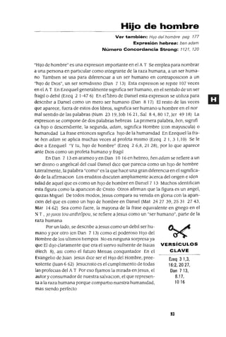 Ezeq 3 1,3,
16:2,2027,
Dan 713,
8.17,
1016
Hijo de hombre
Ver también: HIJo del hombre pag 177
Expresión hebrea: ben adam
Número Concordancia Strong: 1121, 120
"HIJO de hombre" es una expreslOn Importante en el A T Se emplea para nombrar
a una persona en partiCular como mtegrante de la raza humana, a un ser huma-
no Tamblen se usa para dlferenClar a un ser humano en contraposiClon a un
"hIJO de DIOS", un ser semldlvmo (Dan 7 13) Esta expreslOn se repite 107 veces
en el A T En EzeqUlel generalmente slgmfica ser humano, en el sentIdo de un ser
fragll o debll (Ezeq 2 1-47 6) En e11lbro de Damel esta expreslOn se utlhza para
descnblr a Damel como un mero ser humano (Dan 8 17) El resto de las veces
que aparece, fuera de estos dos libros, slgmfica ser humano u hombre en el nor
mal sentido de las palabras (Num 23 19, Job 16 21, Sal 8 4, 80 17, Jer 49 18) La
expreslOn se compone de dos palabras hebreas La pnmera palabra, ben, slgmfi
ca h1]o o descendIente, la segunda, adam, slgmfica Hombre (con mayuscula) o
humamdad La frase entonces slgmfica h1]o de la humamdad En EzeqUlella fra-
se ben adam se aplica muchas veces al profeta mIsmo (Ezeq 2 1, 3 1,10) Se le
dIce a EzeqUlel "Y tu, hIJO de hombre" (Ezeq 2 6,8, 21 28), por lo que aparece
ante DIOS como un profeta humano y fragll
En Dan 7 13 en arameo y en Dan 10 16 en hebreo, ben adam se refiere a un
ser dlVmo o angelical del cual Damel diCe que pareCla como un hIJO de hombre
Literalmente, la palabra "como" es la que hace una gran dlferenCla en el slgmfica-
do de la afirmaClon Los eruditos dIscuten ampliamente acerca del ongen e lden
tldad de aquel que es como un hIJO de hombre en Damel 7 13 Muchos IdentIfIcan
esta figura como la apanClon de Cnsto Otros afirman que la figura es un angel,
qUlzas MIguel De todos modos, Jesus compara su vemda en glona con la apan-
Clan del que es como un hIJO de hombre en Damel (Mat 2427 39,2531 2743,
Mar 1462) Sea como fuere, la mayona de la frase eqUivalente en gnego en el
~ T , JO JUlOS tou anthr6pou, se refiere a Jesus como un "ser humano", parte de la
raza humana
Por un lado, se descnbe a Jesus como un debll ser hu-
mano y por otro (en Dan 7 13) como el poderoso HIJO del
Hombre de los ultimas tIempos No es mnguna sorpresa ya
que El dIJO claramente que era el SIervo sufnente de 1salas VERSíCULOS
(Hech 8), aSl como el futuro Meslas conqUistador En el CLAVE
Evangelio de Juan Jesus diCe ser el HIJO del Hombre, pree-
XIstente auan 6 62) Jesucnsto es el cumplimIento de todas
las profeClas del A T Por eso fijamos la mIrada en Jesus, el
autor y consumador de nuestra salvaClon, el que represen-
ta a la raza humana porque compartlO nuestra humamdad,
mas SIendo perfecto
93
 