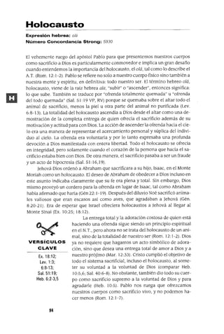 Ex. 18:12;
Lev. 1:3;
6:8-13;
Sal. 51:19;
Heb. 6:2-3,5
Holocausto
Expresión hebrea: o/á
Número Concordancia Strong: 5930
El vehemente ruego del apóstol Pablo para que presentemos nuestros cuerpos
como sacrificio a Dios es particularmente conmovedor e implica un gran desafío
cuando entendemos la importancia del holocausto, el alá, tal como lo describe el
A.T. (Rom. 12: 1-2). Pablo se refiere no solo a nuestro cuerpo físico sino también a
nuestra mente y espíritu, en definitiva: todo nuestro ser. El término hebreo alá,
holocausto, viene de la raiz hebrea ala, "subir" o "ascender", entonces significa:
lo que sube. También se traduce por "ofrenda totalmente quemada" u "ofrenda
del todo quemada" (Sal. 51: 19 vP, RV) porque se quemaba sobre el altar todo el
animal de sacrificio, menos la piel u otra parte del animal no purificada (Lev.
6:8-13). La totalidad del holocausto ascendía a Dios desde el altar como una de-
mostración de la completa entrega de quien ofrecia el sacrificio además de su
motivación y actitud para con Dios. La acción de ascenderla ofrenda hacia el cie-
lo era una manera de representar el acercamiento personal y súplica del indivi-
duo al cielo. La ofrenda era voluntaria y por lo tanto expresaba una profunda
devoción a Dios manifestada con entera libertad. Todo el holocausto se ofrecia
en integridad, pero solamente cuando el corazón de la persona que hacia el sa-
crificio estaba bien con Dios. De otra manera, el sacrificio pasaba a ser un fraude
y un acto de hipocresía (Sal. 51: 16,19).
Jehová Dios ordenó a Abraham que sacrificara a su hijo, Isaac, en el Monte
Moriah como un holocausto. El deseo de Abraham de obedecer a Dios incluso en
este asunto indicaba claramente que su fe era plena y total. Sin embargo, Dios
mismo proveyó un cordero para la ofrenda en lugar de Isaac, tal como Abraham
habia afirmado que haria (Gén 22: 1-19). Después del diluvio Noé sacrificó anima-
les valiosos que eran escasos asi como aves, que agradaban a Jehová (Gén.
8:20-21). Era de esperar que Israel ofreciera holocaustos a Jehová al llegar al
Monte Sinaí (Ex. 10:25; 18:12).
La entrega total y la adoración costosa de quien está
haciendo una ofrenda sigue siendo un principio espiritual
en el N.T., pero ahora no se trata del holocausto de un ani-
mal, sino de la totalidad de nuestro ser (Rom. 12: 1-2). Dios
VERSíCULOS ya no requiere que hagamos un acto simbólico de adora-
CLAVE ción, sino que desea una entrega total de amor a Dios y a
nuestro prójimo (Mar. 12:33). Cristo cumplió el objetivo de
todo el sistema sacrificial, incluso el holocausto, al some-
ter su voluntad a la voluntad de Dios (comparar Heb.
10:5,6; Sal. 40:6-8). No obstante, también dio todo su cuer-
po como sacrificio supremo a la voluntad de Dios y para
agradarle (Heb. 10:5). Pablo nos ruega que ofrezcamos
nuestros cuerpos como sacrificio vivo, y no podemos ha-
cer menos (Rom. 12: 1-7).
94
 