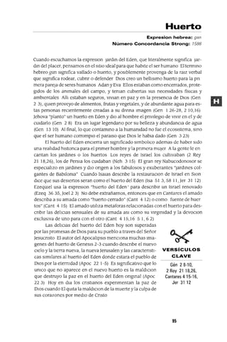 Gén 28-10,
2Rey 2118,26,
Cantares 4 15-16,
Jer 31 12
Huerto
Expresion hebrea: gan
Número Concordancia Strong: 1588
Cuando escuchamos la expreslOn jardm del Eden, que lIteralmente slgmfica jar-
dm del placer, pensamos en el SitIO Ideal para que habIte el ser humano El termmo
hebreo gan slgmfica vallado o huerto, y posIblemente provenga de la ralZ verbal
que slgmfica rodear, cubnr o defender DIOS creo un belllslmo huerto para la pn
mera pareja de seres humanos Adan y Eva Ellos estaban como encerrados, prote-
gIdos de los ammales del campo, y teman cubIertas sus necesIdades fíSICas y
ambIentales AllI estaban seguros, VlVlan en paz y en la presenCla de DIOS (Gen
2 3), qUIen proveyo de alImentos, frutas y vegetales, y de abundante agua para es-
tas personas reClentemente creadas a su dlVlna Imagen (Gen 126-28,210,16)
Jehova "planto" un huerto en Eden y dIO al hombre el prlVlleglO de vIvIr en el y de
cmdarlo (Gen 2 8) Era un lugar legendano por su belleza y abundancia de agua
(Gen 13 10) Al final, lo que contammo a la humamdad no fue el ecosIstema, smo
que el ser humano corromplo el paralso que DIOS le habla dado (Gen 3 23)
El huerto del Eden enClerra un slgmficado slmbollco ademas de haber sIdo
una realIdad hlstonca para el pnmer hombre y la pnmera mUjer Ala gente le en
cantan los Jardmes o los huertos Los reyes de Israel los cultlvaban (2 Rey
21 18,26), los de PerSla los cUIdaban (Neh 315) El gran rey Nabucodonosor se
espeClallzo en jardmes y dIO ongen a los fabulosos y exuberantes "Jardmes col-
gantes de Bablloma" Cuando Isalas descnbe la restauraClan de Israel en Slon
dICe que sus deSIertos seran como el huerto del Eden (Isa SI 3, 58 11, Jer 31 12)
EzeqUIel usa la expreslOn "huerto del Eden' para descnblr un Israel renovado
(Ezeq 3635, Joel2 3) No debe extrañarnos, entonces que en Cantares el amado
descnba a su amada como "huerto cerrado" (Cant 4 12) o como fuente de huer
tos" (Cant 4 15) El amado utIlIza metaforas relaClonadas con el huerto para des-
cnblr las dellClas sensuales de su amada aSI como su vlrgmldad y la devoClon
exclusIva de uno para con el otro (Cant 4 15,16 5 1, 62)
Las delICIas del huerto del Eden hoy son superadas
por las promesas de DIOS para su pueblo a traves del Señor
Jesucnsto El autor del Apocallpsls mencIOna muchas Ima-
genes del huerto de Genesls 2-3 cuando descnbe el nuevo
Clelo y la tIerra nueva, la nueva Jerusalen ylas caractenstl- VERSíCULOS
cas sImIlares al huerto del Eden donde estara el pueblo de CLAVE
DIOS por la etermdad (Apoc 22 1-5) Es slgmficatlvo que lo
umco que no aparece en el nuevo huerto es la maldlClon
que destruyo la paz en el huerto del Eden ongmal (Apoc
22 3) Hoy en dla los cnstlanos expenmentan la paz de
DIOS cuando El qUIta la maldlClon de la muerte y la culpa de
sus corazones por medIO de Cnsto
95
 