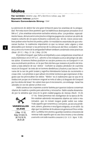 2 Rey 1712,
Ezeq 6 4-6,9,13,
207-8,16,18,
24,31,39
a
ídolos
Ver también: Idolama pag 307 y Sacnf¡clo a Idolos pag 392
Expresión hebrea: gUlllullm
Número Concordancia Strong: 7544
La adoraCIon de Idolos fue una gran tentaCIon para los Israelitas de la antlgue-
dad Por esta razan DIos permltlo que los babilomos destruyeran Jerusalen en el
586 a e y los Israelitas estuvieran eXiliados setenta años Los profetas espeCIal-
mente Isalas, denunCIaron esta practica religIOsa pagana de construir un Idolo de
madera cubierto de oro para inclinarse y adorarlo (Isa 40-66) Estos Idolos tam-
bien podlan estar hechos de piedra y plata En realidad no Importaba de que estu-
vieran hechos lo realmente Importante es que no teman valor alguno y eran
detestables por distraer a las personas de la adoraclOn del DIos verdadero MOl-
ses yotros escntores de la antlguedad hablan tamblen condenado estas practICas
(Deut 29 17, I Rey 21 26 2 Rey 23 24)
El profeta EzeqUiel, que habla acompañado a sus compatnotas Israelitas al
eXilio babilomco en el 597 a e ,advlrtlO a los exiliados acerca del peligro de ado-
rar Idolos El termino hebreo gUll1u1Jm se usa por pnmera vez en EzeqUiel 6 4 en
una escalofnante profeCIa, en la que DIOS declara que matana al pueblo de ]eru-
salen y Juda delante de sus' Idolos' GUll1u1Jm se emplea alrededor de cuarenta
veces en EzeqUiel Se trata de un termino desdeñoso y burlan y casI lasCIvo Pro-
viene de la raJz de galal (rodar) y slgmfica literalmente bolitas de excremento o
cosas viles Los profetas SI que sablan encontrar terminas que expresaran el dis-
gusto que les provocaban los Idolos "Idolos' es el eufemismo que se usa en la
traducclOn ya que en el termino onglnal se nota el odIO y el disgusto de EzeqUiel
por los Idolos de Israel No valian mas que el excremento, Sin embargo Israellos
adoraba en vez de adorar al DIos VIVO
Pablo amma a los creyentes a sentir lastima por qUienes todavla conservan
objetos de madera o piedra para adorarlos y venerarlos Pablo estaba desamma-
do por la Idolatna que vela en la gran cIUdad pagana de Atenas (Hech 1529,
17 16) Estas personas tan Inteligentes de la epoca de Pa-
blo estaban adorando neCiamente objetos Sin valor e Ina-
mmados que no teman nlngun poder sobre sus vidas
Todo aquello que veneremos o Sirvamos, ya sea una profe-
VERSíCULOS SlOn, dinero, placeres o una figura religIOsa, es un Idolo Es
CLAVE algo que nos distrae de la adoraclOn genuina al DIos verda-
dero La Biblia nos amma a guardar nuestros corazones de
venerar todo aquello que no sea DIos mismo y nos alienta
a servirlo con todo nuestro corazon (1 In 5 21 Apoc 9 20)
96
 