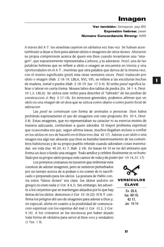 Ex 20.4,
Isa 40'19,
4217,
Jer 10 14
Imagen
Ver también: Semejanza pag 402
Expresión hebrea: pese/
Número Concordancia Strong: 6459
A traves del A T los IsraelItas cayeron en Idolatna vez tras vez Se hablan acos-
tumbrado a dejar a DIOS para adorar Idolos e Imagenes de otros dIoses Alteraron
su propla comprenslon acerca de qUien era DIOS cuando levantaron una "Ima-
gen", que supuestamente representaba a]ehova, yla adoraron Pesel, una de las
palabras hebreas que se refiere a Idolo o Imagen se encuentra en treinta y una
oportumdades en el AT , mIentras que otra palabra que denva de la mIsma rarz,
con el mIsmo sIgmficado (pesll) esta otras veIntltres veces Pesel, traduCldo por
Idolo o Imagen (Hab 2 18-19, LBLA, NVI, VP), se refiere a las esculturas hechas
de madera, metal o pIedra (Hab 2 18-19 ]ue 17 3-4) El verbo pasal sIgmfica la-
brar o labrar en CIerta forma MOlses labro dos tablas de pIedra (Ex 34 1 4, Deut
10 1,3, LBLA) Se utIlIza este verbo para descnblr el "labrado" de las pIedras de
construccIOn (1 Rey 5 17-18) En terminaS generales, podemos afirmar que un
Idolo es una Imagen de un dIOS que se utIlIza como objeto o como punto focal de
adoraClon
Las pesel se construlan con forma de ammales o personas DIOS habla
prohIbIdo expresamente el uso de Imagenes con este propOSltO (Ex 204, Deut
5 8) Estas Imagenes, que no representaban su caracter m su esenCla mIsma de
manera adecuada, confundlan a qUien adoraba El mayor problema espmtual
que ocasIonaba era que, segun afirma 1salas, muchos llegaban Incluso a confiar
en los Idolos en vez de hacerlo en el DIOS VIVO (Isa 42 17) Adorar a un Idolo o una
Imagen era algo tan absurdo que DIOS se burlaba lastImosamente de las costum-
bres babIlomcas y de su propIO pueblo rebelde cuando adoraban cosas Inamma-
das Sin vIda (Isa 4020,41 7, Hab 2 18) En Isalas 4410 se ne del artesano que
forma un dIOS o funde una Imagen Todo artlfice y orfebre finalmente se ve humI-
llado por su propIO Idolo porque este carece de vIda y de poder (Jer 10 14,51 17)
Los pnmeros cnstlanos no tUVIeron que enfrentar esta
cuestlon de adorar Imagenes, pero se SintIeron perturbados
por un tIempo acerca de SI podlan o no comer de lo sacnfi-
cado o preparado para los Idolos La postura de Pablo con-
tra estos "falsos dIoses" era clara los Idolos (eldolon en VERSíCULOS
gnego) no eran nada (1 Cor 84,7) Sin embargo, les advler- CLAVE
te a los creyentes que se mantengan alejados por lo que hay
detrasdelosldolos demomos(l Cor 10 18-22) EINT con-
firma los pelIgros del uso de Imagenes para adorar a DIOS y,
en especIal, alerta en cuanto a la posIbIlIdad de comumca-
Clan espmtual con los espmtus del mal (1 Cor 122,2 Cor
6 16) A los cnstlanos se los reconOCla por haber dejado
toda forma de Idolatna para servIr al DIOS VIVO Yverdadero
(1 Tes 19)
97
 