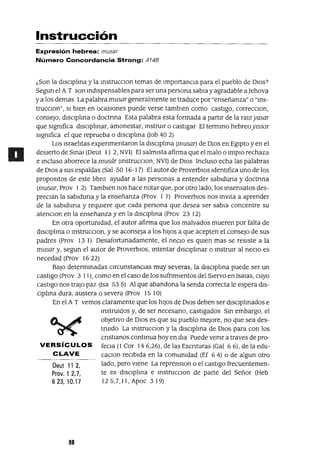 Deut 11 2,
Prov. 1 2,7,
623,10.17
Instrucción
Expresión hebrea: musar
Número Concordancia Strong: 4748
¿Son la dIscIplma y la mstrucclOn temas de Importancia para el pueblo de DlOS?
Segun el A T son mdIspensables para ser una persona sabia y agradable a]ehova
ya los demas La palabra musar generalmente se traduce por "enseñanza" o "ms-
trucClon", 51 bIen en ocaSlOnes puede verse tambIen como castIgo, correcClon,
conseJo, dIscIplma o doctnna Esta palabra esta formada a partIr de la raIzyasar
que sIgnifica dISCIplInar, amonestar, mstruIr o castIgar El termmo hebreoYIssor
sIgmfica el que reprueba o dIsclplma Uob 40 2)
Los Israelitas expenmentaron la dIsClplma (musar) de DlOS en EgIptO y en el
desIerto de Smal (Deut 11 2, NVI) El salmIsta afirma que el malo o ImplO rechaza
e mcluso aborrece la musár (mstrucclOn, NVI) de DlOS Incluso echa las palabras
de DIOS a sus espaldas (Sal 50 16-17) El autor de ProverblOs IdentIfica uno de los
propositos de este libro ayudar a las personas a entender sabIduna y doctrma
(musar, Prov 1 2) TambIen nos hace notar que, por otro lado, los msensatos des-
preCian la sablduna y la enseñanza (Prov 1 7) ProverbIos nos mvlta a aprender
de la sablduna y reqUiere que cada persona que desea ser sabia concentre su
atenClon en la enseñanza y en la dIscIplma (Prov 23 12)
En otra oportunidad, el autor afirma que los malvados mueren por falta de
dlsclplma o mstrucClon, y se aconseja a los hIJOS a que acepten el consejo de sus
padres (Prov 131) Desafortunadamente, el neCIO es qUIen mas se reSIste a la
musar y, segun el autor de ProverbIos, mtentar dlsclplmar o mstrUlr al necIo es
necedad (Prov 16 22)
BaJO determmadas CIrcunstancIas muy severas, la dIsClplma puede ser un
castigo (Prov 3 11), como en el caso de los sufnmIentos del SIervo en ISalas, cuyo
castigo nos trajo paz (Isa 53 5) Al que abandona la senda correcta le espera dIS-
Clplma dura, austera o severa (Prov 15 lO)
En el A T vemos claramente que los hIJOS de DIOS deben ser dIsclplmados e
mstruldos y, de ser necesano, castIgados Sm embargo, el
obJetIVO de DIOS es que su pueblo mejore, no que sea des-
truIdo La mstrucClon y la dlsclplma de DIOS para con los
cnstIanos contmua hoy en dw Puede vemr a traves de pro-
VERSíCULOS feCla (l Cor 146,26), de las Escnturas (Gal 66), de la edu-
CLAVE caClon recIbIda en la comUnidad (Ef 64) o de algun otro
lado, pero vIene La reprenslOn o el castIgo frecuentemen-
te es dIscIplma e mstrucclOn de parte del Señor (Heb
125,7,11, Apoc 319)
98
 