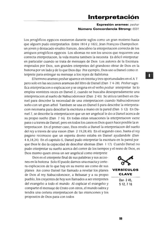 Dan 245,
512, 7 16
Interpretación
Expresión aramea: peshar
Número Concordancia Strong: 6591
Los JeroglIficos egIpcIos eXIstIeron durante sIglos como un gran mIsteno hasta
que algUIen pudo mterpretarlos Entre 1814 y 1822, lean Fran<;:Ols ChampollIon
un Joven y destacado erudIto frances, descubno la mterpretaClon correcta de los
antIguos JeroglIficos egIpcIOs Los IdIOmas no son los umcos que reqUIeren una
correcta mterpretaClon, la vIda mIsma tamblen la necesIta Es dIfiCIl mterpretar
en partICular cuando se trata de mensajes de DIOS Los autores de la Escntura
msplrados por DIOS, son grandes mterpretes del grandIOSO obrar de DIOS en la
hlstona por un lado y de lo que DIOS dIJO Por ejemplo, DIOS uso a Damel como m
terprete para entregar su mensaje a los reyes de BabIloma
El termmo arameo peshar aparece en tremta y tres oportumdades en el A T
pero solo en las secCIones arameas del lIbro de Damel (Dan 74-28) Pesharslgm
fica mterpretaClon o explIcaClon y se ongma en el verbo peshar mterpretar Se lo
emplea vemtltres veces en Damel2, cuando se buscaba desesperadamente una
mterpretaClon al sueño de Nabucodonosor (Dan 2 45) Se utIlIza tamblen en Da-
mel para descnblr la necesIdad de una mterpretaclOn cuando Nabucodonosor
saña con un gran arbol Tamblen se usa en Damel 5 para descnblr la mterpreta-
Clan necesana para deSCIfrar la escntura a mano en la pared (Dan 5 12) En Da-
mel 7, se descnbe la mterpretaClon que un ser angelIcal le dIO a Damel acerca de
su propIO sueño (Dan 7 16) En todas estas sItuaCIones la mterpretaClon vIene
para o a traves de Damel, pero en todos los casos es DIOS qUIen hace pOSIble la m
terpretaClon En el pnmer caso, DIOS revelo a Damel la mterpretaclOn del sueño
del rey a traves de una VlSlOn (Dan 2 19,28,45) En el segundo caso, hasta el rey
pagano reconoClo que un espmtu dIVmo estaba en Damel ayudandole (Dan
4 8,18,24) En el capItulo 5, Damel pudo mterpretar la escntura en la pared por
que DIOS le dIO la capacIdad de deSCIfrar IdIOmas (Dan 1 17) Cuando Oamel no
pudo mterpretar su sueño acerca del correr de los tIempos y el remo de DIOS, es
DIOS mIsmo qUIen envla un ser angelIcal como mterprete
DIOS es el mterprete final de sus palabras y sus acCIo-
nes en la hlstona Solo El puede darnos una exacta y certe-
ra explIcaclOn de lo que hay en su mente aSI como de sus
planes ASI como Oamel fue llamado a revelar los planes VERSíCULOS
de DIOS al rey Nabucodonosor, a BeIsasar ya su propIO CLAVE
pueblo, los creyentes de hoy son llamados a ser mterpretes
del evangelIo a todo el mundo Al explIcar el evangelIo y
compartIr el mensaje de Cnsto con otros, el mundo sabra y
tendra una certera mterpretaclOn de las mtenClones y los
proposItOS de DIOS para con todos
99
 