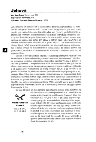 Gen 24, 17 1,
Ex 315,62-6
11
Jehová
Ver también: Senor pag 404
Expresión hebrea: yhvh
Número Concordancia Strong: 3068
¿Que enCIerra un nombre? En el caso del DIOS de Israel, sIgnifica todo Al nom
bre de DIOS generalmente se lo conoce como tetragramoton por estar com-
puesto por cuatro letras que translIteradas son ')hvh" y probablemente se
pronuncIen "yahveh" En la mayona de las BIblIas se traduce por ]ehova (RV
NVI) o SEÑOR (LBLA} para dlferenCIarlo de otro vocablo hebreo, adonm que
tamblen se traduce por Señor (RV LBLA) o SEÑOR (NVI) ]ehova (yhvh) es el
nombre proplO de OlaS utilIzado en el pacto del A T Los termmos hebreos
elohlm (DIOS) yyhvh se encuentran Juntos y se refIeren al UnICO y mIsmo ser
Por lo tanto, ]ehova no es solamente el DIOS naCional de Israel o el DlOS del
pacto etnIco, es ademas el DIOS creador del Universo, El es elohlm (Gen 2 4) el
supremo DlOS
Solo en el lIbro de Exodo se emplea 348 veces la palabrayhvh y mas de 6800
veces en el A T SI bIen el nombre ya se usa en Genesls, es en Exodo 3 14,15 don
de se revela a MOlses su ImportancIa Su nombre sIgmfica "Yo soy el que soy o
"Yo sere qUien sere La ImportancIa de estas traducCiones radICa en que DIOS es
el umco que esta presente para su pueblo, segun le prometIera a MOlses en Exodo
3 12 cuando dIJO "Ciertamente yo estare contIgo" (LBLA} El se revelana a su
pueblo El nombre de Jehova se forma a part1I del verbo haya que s1gmfica ser,
suceder El es el DIOS que es, que eXIste y el que hace que las cosas sucedan Este
maravllloso nombre de DIOS llego a ser el nombre por el cual sena recordado a
traves de las generaCIOnes (Ex 3 15) SI blen los patnarcas lo conOClan como El
Shaddal (ver numero concordanCia Strong n06). ahora El quena que su pueblo
expenmentara su nombre a traves de la redenclon y IIberaCIon de EgIpto que El
les dana (Ex 62-4)
La Idea de tener un DIOS cercano que estuvIera mcluso entre nosotros, ha
s1do llevada a su maX1ma expreslOn en el NT donde Jehova
mIsmo aparece entre su pueblo como Emanuel DIOS con
nosotros" (Isa 714,96-7, Mat 123) Jesus aplIco el equr
valente gnego del termmo hebreo ]ehova (yhvh) a su per
VERSíCULOS sana EnJuan 858-59 vemos que la gente qUISO apedrearlo
CLAVE cuando dIJO de SI mIsmo "Yo soy (egó elml)" El era DIOS
]ehova, el Señor con nosotros en el mas amplIo sentIdo de
su deIdad YaSI como ]ehova saco a su pueblo de la escla
vltud en EgIptO, aSI tamblen]esus nuestro Señor nos res
cato de la esclavItud del pecado El SIgue lIberando a
qUlenes permanecen fieles y estara con nosotros hasta el
fin de los dlas (Mat 28 20)
100
 