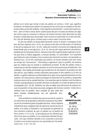 Ex 19'13,
Lev 2510-13,
15,28,30-31,
33,40,50,54
Jubileo
Expresion hebrea: yobel
Numero Concordancia Strong: 3104
]ublleo es el titulo que reCIbe el año de Jublleo en LevltlCo Yobe] que slgmfica
trompeta, se traduce por JubIleo la mayona de las veces que se emplea en las dis-
tIntas traduccIOnes de la BiblIa Yobe] slgmfica lIteralmente 'cuerno de macho ca-
brIo' , pero el hacer sonar dICho cuerno para dar por IniCIada una fiesta era algo
tan comun que se comenzo a utilIzar ese mismo termInO para descnblr los dlas
de gozo y festiVidad que anunCIaba Esto OCUrrIa en particular en el año del Jubi-
leo, año de lIbertad, gozo y festejo que OCUrrIa cada CIncuenta años
El año de JubIleo se anunciaba haCIendo sonar el shofar o trompeta el dIa
diez del mes septlmo (Lev 25 9), al comienzo del año Clvll de Israel y al finalIzar
el dla de la explaClon (Lev 23 24) Cada año numero CIncuenta era sagrado para
Israel desde que se IniCIaba (Lev 25 8-13) Era un año especialmente asombroso,
estableCido en Israel por]ehova Durante este año la gente podla regresar a la tie-
rra que DIos le habIa aSignado, SI teman deudas, se cancelaban Los IsraelItas
que hubieran Sido vendidos como esclavos por diversas razones, recuperaban su
lIbertad (Lev 25 39-43), redimIdos por ]ehova El mismo bendijO este año como
un tiempo de "renovaclOn' , "festividad y esperanza" para su pueblo, de manera
que les ordeno que no araran m sembraran la tierra El año de Jubileo vema a
contInuaClan del año sabatICo durante el cual la tierra estuviera en barbecho SIn
embargo, DIOS habla prometido que bendecma de tal manera la producClon del
año preVIO, que habrIa comida sufiCiente para pasar el año sabatlco y el año de
Jubileo La gente ademas se alImentaba de lo que crecla espontaneamente en los
campos De esta manera, ]ehova protegIa los derechos de su pueblo y aseguraba
la preservaclOn de la umdad familIar Los IsraelItas que se hablan ViStO forzados a
vender su propiedad por no poder afrontar sus deudas, en el año de Jublleo les era
reIntegrada (Lev 25 28) Durante ese año se daba una estructura de JUStICia so-
CIal SIn paralelo en las otras naCIones antiguas del cercano oriente Como los IS-
raelItas eran su pueblo, DIOS CUidaba de que cada uno
fuera tratado amablemente, SIn ser oprImido (Lev
254353)
Este asombroso modelo de JustiCIa SOCial en cuanto a
los derechos de propiedad y derechos humanos hoy debe- VERSíCULOS
na ser de enseñanza para el pueblo de DIOS Amos expresa CLAVE
claramente que cualqUier tipo de opreslOn SOCial (ya sea al
pobre, a la VIUda, al huerfano o al opnmldo en general) es
una muestra eVidente de que el pueblo no es pueblo de
DIOS (Amos 5 10-12,24) La proclamaClon de lIbertad que
DIOS hace para su pueblo no es solamente lIbertad del pe-
cado SInO que tamblen desafía a los creyentes a procurar
la JustICia SOCial para qUienes son opnmldos por los pode-
rosos (Luc 4 18,722 23)
101
 
