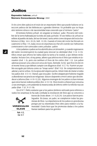 Judíos
Expresión hebrea: yehudl
Número Concordancia Strong: 3064
To be aJew [Ser ludio] es el titulo de un Importante libro que puede hallarse en la
secClon ludaICa de las bibliotecas o grandes librenas Es probable que no haya
otro termmo etmco o de naCionalidad mas conoCido que el termmo "ludio"
El termmo hebreoyehudl en smgular se traduce ludiO Proviene del nom-
bre de la tierra habitada por la tnbu de luda (yehuda) El uso blblico deyehudl se
refiere al pueblo de luda, del sur de Israel, tanto antes como despues del exiliO ba-
bilomco (2 Rey 166 2525, Neh 1323) Cuando el remo del norte fue llevado en
cautlVeno (2 Rey 17), luda creClo en ImportanCia y fue alll cuando sus habitantes
comenzaron a ser conoCidos comoyehudlm ludIOS
Alos ludaltas o ludiOS se los Identificaba con]erusalen, y cuando regresaron
del eXilio reconstruyeron la CIUdad para renovar su Identidad (Esd 4 12 6 15)
Ellos creJan que ]ehova les habJa dado la tierra y la CIUdad, y que deblan recla-
marlas Incluso Ciro, el rey persa, afirmo que]ehova era el DIOS que estaba en]e-
rusalen (Esd I 3), pero era tamblen el DIOS de los Cielos (Esd I 2) Los ludiOS
ademas poseJan una colecClon umca de leyes, llamada la ley que DIOS les diO en
el monte Smm y que debJan cumplir con diligenCia (Esd 32, 7 6) Fueron un pue-
blo escogido por ]ehova como su "lmaJe santo" (Esd 9 2) Se comprometieron a
adorar y servir a DIOS En la epoca del 1mpeno persa, Aman trato de matar a todos
los ludiOS (Est 3 5-I 1) Damel, que era ludIO reClblO ataques por haberse negado
a abandonar sus practICas religIOsas Estuvo dispuesto a monr antes que desabe
decer a]ehova (Dan 6 10- 12,23) Algunos enemigos de los ludiOS mcluso temJan
que estos fueran mdestructlbles (Est 6 13-14) DIOS mostro a Damel que vencena
a sus enemigos, y oro pidiendo la mlsencordla de ]ehova sobre la rebelde naClon
ludia (Dan 727,9 17-19)
En el NT Pablo sostiene que a los ludiOS (termmo utilizado para refenrse a
todos los Israelitas) le ha Sido confiada la revelaclOn de DIOS que se concreto a
travesde Cnsto (Rom 31-3,22,31) LosludlOsfueronpnvl-
~...,c legJados En ]esus, un ludiO, se cumplieron todas las pro-
~ mesas de DIOS La ImportanCia de los ludIOS es grandlslma
porque por su mtermedlO DIOS obro para redimir a la hu-
VERSíCULOS mamdad Cnsto hiZO que las promesas dadas a los ludIOS
CLAVE fueran tamblen para los gentiles
Neh 42,
Est 87
102
 