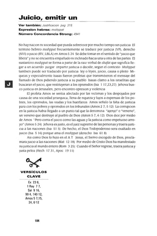 Juicio, emitir un
Ver también: Justl(¡caclOn pag 315
Expresion hebrea: mlshppat
Número Concordancia Strong: 4941
No hay naClOn ni sOCiedad que pueda sobreVIVir por mucho tiempo sm JustICia El
termmo hebreo mlshppat frecuentemente se traduce por JustiCia (VP), derecho
(NVI) o JUICIO (RV, LBLA) en Amos 524 Se debe tomar en el sentido de "JUICIO que
libera" y no se encuentra empañado ni mclinado haCia una u otra de las partes El
sustantivo mlshppat se forma a partir de la raJz verbal de shafat que Significa lle-
gar a un acuerdo Juzgar Impartir JustICIa o deCIdIr, segun el contexto MIshppat
tamblen puede ser tradUCido por JustICia ley o leyes, JUICiO, causa o pleito MI-
queas y espeCialmente Isalas fueron profetas que transmitieron el mensaje del
llamado de DIOS pidiendo JustiCia a su pueblo Isalas clamo a los Israelitas que
buscaran el JUICiO, que restituyeran a los opnmldos (Isa 1 17,23,27) ]ehova bus-
co JustICia en Jerusalen, pero encontro opreslOn y violenCia
El profeta Amos se sentm afectado por las vICtlmas y los despOjados por
causa de una SOCiedad JerarqUlca, llena de nqueza y lUJOS a expensas de los po-
bres, los opnmldos, las VIUdas y los huerfanos Amos señalo la falta de JustICia
para con los pobres y opnmldos en los tnbunales (Amos 2 7, 5 12) La corrupCion
en la JustiCia habla llegado a un punto tal que la denomma "aJenJo" o "veneno",
un veneno que destruye al pueblo de DIOS (Amos 57,6 12) DIOS dICe por mediO
de Amos 'Pero corra el JUICIO como las aguas y la JustICia como Impetuoso arro-
yo" (Amos 524) ]ehova es Justo, es el Juez supremo de las personas y traera JUSti-
Cia a las naCiones (Isa 51 5) De hecho, el DIOS Todopoderoso sera exaltado en
JUICIO (Isa 5 16) porque ama el mlshppat (derecho Isa 61 8)
ASI como DIOS lo hiZO en el A T ]esus, el Siervo escogido de DIOS, procla-
mara JUICIO a las naCiones (Mat 12 18) Por mediO de Cnsto DIOS ha manifestado
su JustICia al mundo entero (Rom 3 25) Cuando el Señor regrese, traera JustICia y
Justa pelea (Hech 17 31, Apoc 19 11)
VERSíCULOS
CLAVE
Ex 236,
1 Rey 7 7,
Sal 916,
994,14012,
Amos 5 7,15,
24,6'12
104
 