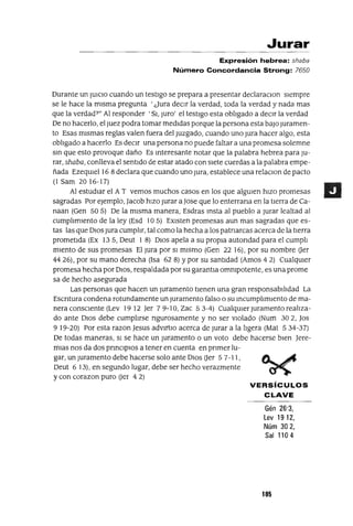 Jurar
Expresión hebrea: shaba
Número Concordancia Strong: 7650
Durante un JUICIO cuando un testigo se prepara a presentar declaraClon siempre
se le hace la misma pregunta 'Jura deCir la verdad, toda la verdad y nada mas
que la verdad?" Al responder 'SI, JUro' el testigo esta obligado a deCir la verdad
De no hacerlo, el Juez podra tomar medidas porque la persona esta baJo Juramen-
to Esas mismas reglas valen fuera del Juzgado, cuando uno Jura hacer algo, esta
obligado a hacerlo Es deCir una persona no puede faltar a una promesa solemne
Sin que esto provoque daño Es Interesante notar que la palabra hebrea para JU-
rar, shaba, conlleva el sentIdo de estar atado con sIete cuerdas a la palabra empe-
ñada EzeqUiel 16 8 declara que cuando uno Jura, establece una relaClon de pacto
(1 Sam 20 16-17)
Al estudIar el AT vemos muchos casos en los que algUien hizo promesas
sagradas Por eJemplo, Jacob hizo jurar ajase que lo enterrana en la tierra de Ca-
naan (Gen 50 5) De la misma manera, Esdras Insta al pueblo a Jurar lealtad al
cumplimiento de la ley (Esd 10 5) EXisten promesas aun mas sagradas que es-
tas las que DIOS Jura cumplir, tal como la hecha a los patnarcas acerca de la tierra
prometida (Ex 135, Deut 1 8) DIOs apela a su propia autondad para el cumpli
miento de sus promesas El Jura por SI mismo (Gen 22 16), por su nombre Uer
44 26), por su mano derecha (Isa 62 8) Ypor su santidad (Amos 4 2) CualqUier
promesa hecha por DIOS, respaldada por su garantla ommpotente, es una prome
sa de hecho asegurada
Las personas que hacen un juramento tienen una gran responsabilidad La
Escntura condena rotundamente un Juramento falso o su incumplimiento de ma-
nera consCiente (Lev 19 12 Jer 7 9-10, Zac 53-4) CualqUier Juramento realiza-
do ante DIOS debe cumplirse ngurosamente y no ser Violado (Num 302, Jos
919-20) Por esta razonJesus advlftlO acerca de Jurar a la ligera (Mat 534-37)
De todas maneras, SI se hace un Juramento o un voto debe hacerse bien Jere-
mlas nos da dos prinCipIOs a tener en cuenta en pnmer lu-
gar, un Juramento debe hacerse solo ante DIOS Uer 5 7-11, tA....~
Deut 6 13), en segundo lugar, debe ser hecho verazmente ~
y con corazon puro Uer 4 2)
VERSíCULOS
CLAVE
Gén 26'3,
Lev 19 12,
Núm 302,
Sal 1104
105
 